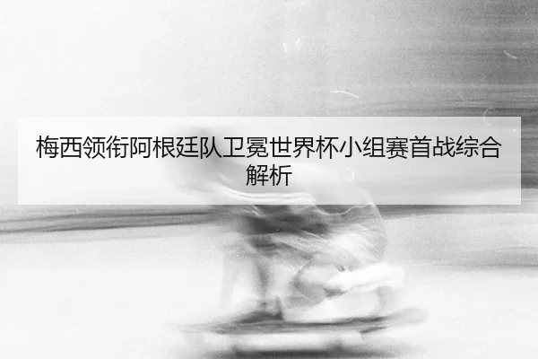 梅西领衔阿根廷队卫冕世界杯小组赛首战综合解析