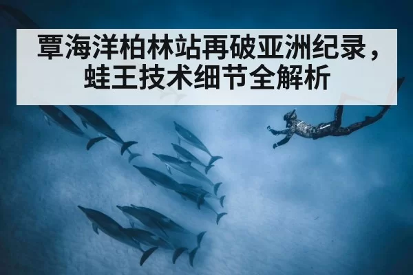 覃海洋柏林站再破亚洲纪录,蛙王技术细节全解析